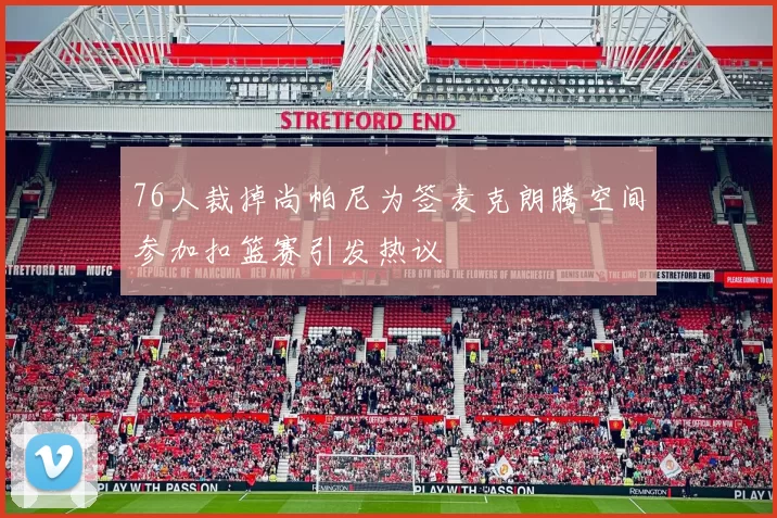 76人裁掉尚帕尼为签麦克朗腾空间参加扣篮赛引发热议