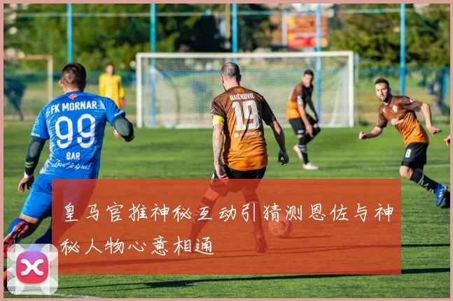 皇马官推神秘互动引猜测恩佐与神秘人物心意相通
