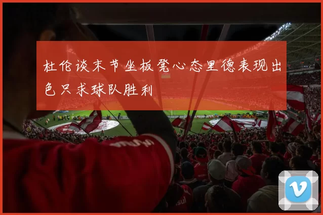 杜伦谈末节坐板凳心态里德表现出色只求球队胜利
