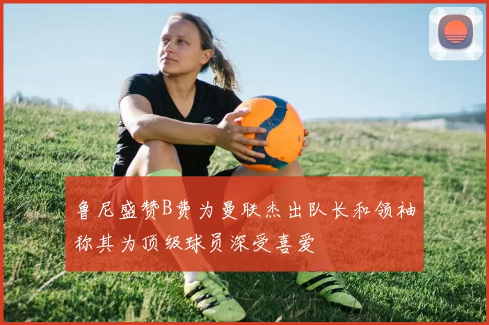 鲁尼盛赞B费为曼联杰出队长和领袖称其为顶级球员深受喜爱