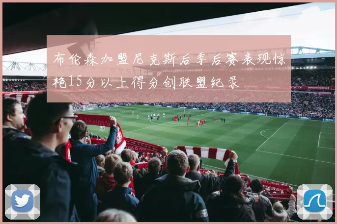 布伦森加盟尼克斯后季后赛表现惊艳15分以上得分创联盟纪录