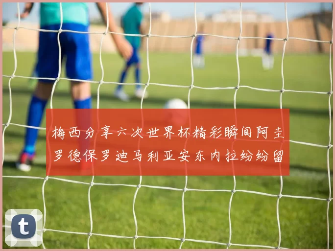 梅西分享六次世界杯精彩瞬间阿圭罗德保罗迪马利亚安东内拉纷纷留言互动