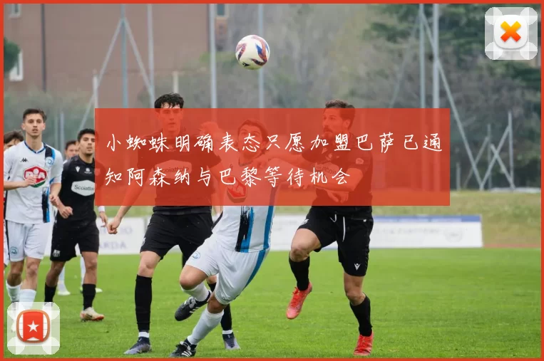 小蜘蛛明确表态只愿加盟巴萨已通知阿森纳与巴黎等待机会