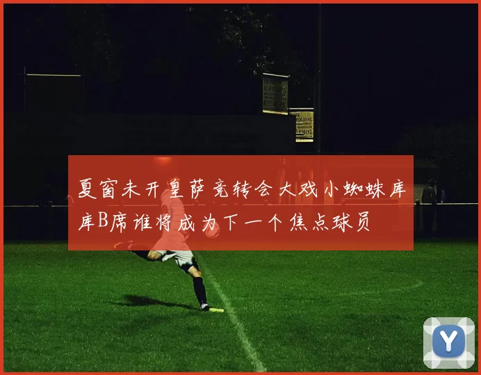 夏窗未开皇萨竞转会大戏小蜘蛛库库B席谁将成为下一个焦点球员