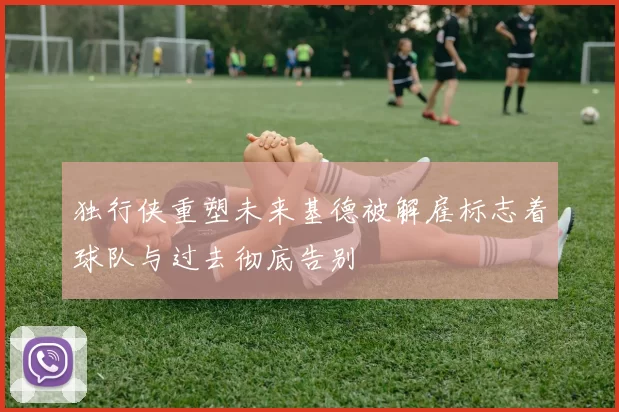 独行侠重塑未来基德被解雇标志着球队与过去彻底告别