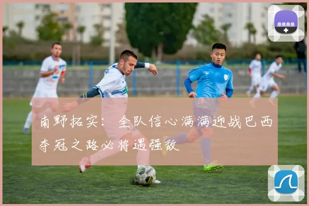 南野拓实：全队信心满满迎战巴西夺冠之路必将遇强敌
