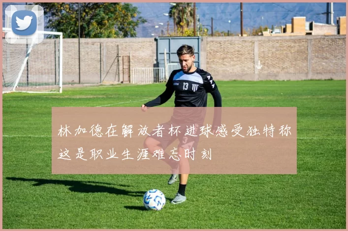 林加德在解放者杯进球感受独特称这是职业生涯难忘时刻