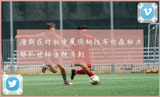 唐斯在对抗中展现韧性布伦森助力球队逆转击败马刺