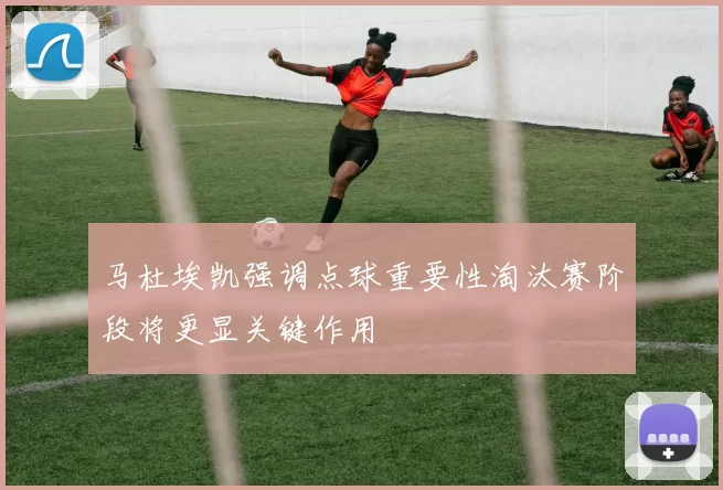 马杜埃凯强调点球重要性淘汰赛阶段将更显关键作用