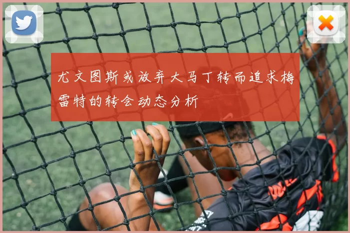 尤文图斯或放弃大马丁转而追求梅雷特的转会动态分析