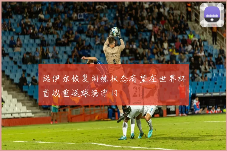 诺伊尔恢复训练状态有望在世界杯首战重返球场守门