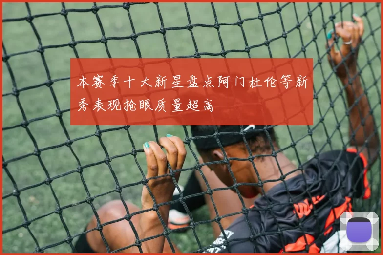 本赛季十大新星盘点阿门杜伦等新秀表现抢眼质量超高