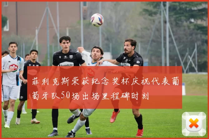 菲利克斯荣获纪念奖杯庆祝代表葡萄牙队50场出场里程碑时刻