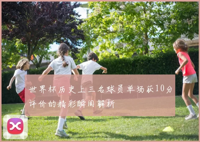 世界杯历史上三名球员单场获10分评价的精彩瞬间解析