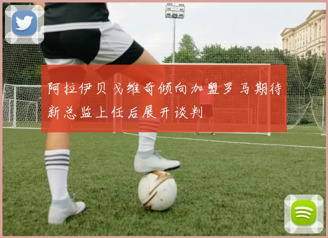 阿拉伊贝戈维奇倾向加盟罗马期待新总监上任后展开谈判