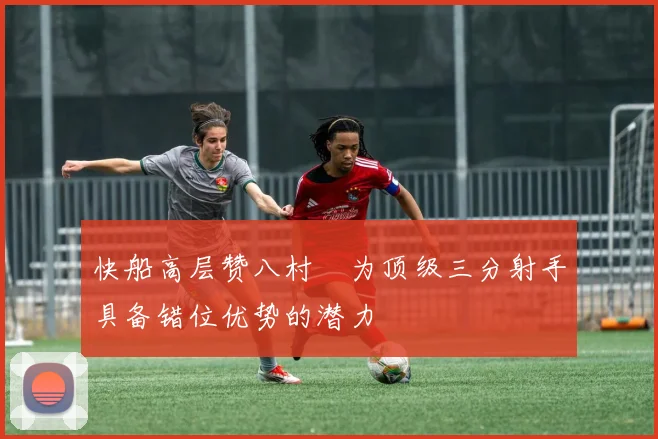 快船高层赞八村塁为顶级三分射手具备错位优势的潜力